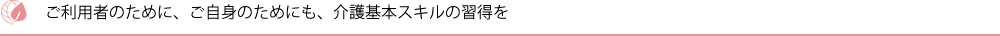 ご利用者のために、ご自身のためにも、介護基本スキルの習得を